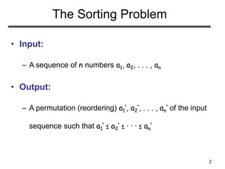 2
The Sorting Problem
• Input:
– A sequence of n numbers a1, a2, . . . , an
• Output:
– A permutation (reordering) a1’, a2’, . . . , an’ of the input
sequence such that a1’ ≤ a2’ ≤ · · · ≤ an’
 