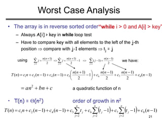 21
Worst Case Analysis
• The array is in reverse sorted order
– Always A[i] > key in while loop test
– Have to compare key with all elements to the left of the j-th
position  compare with j-1 elements  tj = j
a quadratic function of n
• T(n) = (n2) order of growth in n2
1 2 2
( 1) ( 1) ( 1)
1 ( 1)
2 2 2
n n n
j j j
n n n n n n
j j j
  
  
        
)1(
2
)1(
2
)1(
1
2
)1(
)1()1()( 8765421 











 nc
nn
c
nn
c
nn
cncncncnT
cbnan  2
“while i > 0 and A[i] > key”
    )1(11)1()1()( 8
2
7
2
6
2
5421   
nctctctcncncncnT
n
j
j
n
j
j
n
j
j
using we have:
 