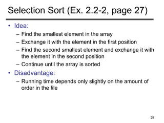 28
Selection Sort (Ex. 2.2-2, page 27)
• Idea:
– Find the smallest element in the array
– Exchange it with the element in the first position
– Find the second smallest element and exchange it with
the element in the second position
– Continue until the array is sorted
• Disadvantage:
– Running time depends only slightly on the amount of
order in the file
 