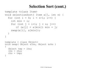 CENG 213 Data Structures
Selection Sort (cont.)
template <class Item>
void selectionSort( Item a[], int n) {
for (int i = 0; i < n-1; i++) {
int min = i;
for (int j = i+1; j < n; j++)
if (a[j] < a[min]) min = j;
swap(a[i], a[min]);
}
}
template < class Object>
void swap( Object &lhs, Object &rhs )
{
Object tmp = lhs;
lhs = rhs;
rhs = tmp;
}
 
