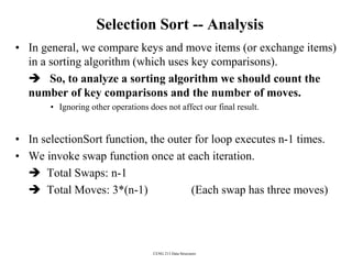 CENG 213 Data Structures
Selection Sort -- Analysis
• In general, we compare keys and move items (or exchange items)
in a sorting algorithm (which uses key comparisons).
 So, to analyze a sorting algorithm we should count the
number of key comparisons and the number of moves.
• Ignoring other operations does not affect our final result.
• In selectionSort function, the outer for loop executes n-1 times.
• We invoke swap function once at each iteration.
 Total Swaps: n-1
 Total Moves: 3*(n-1) (Each swap has three moves)
 