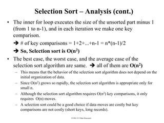 CENG 213 Data Structures
Selection Sort – Analysis (cont.)
• The inner for loop executes the size of the unsorted part minus 1
(from 1 to n-1), and in each iteration we make one key
comparison.
 # of key comparisons = 1+2+...+n-1 = n*(n-1)/2
 So, Selection sort is O(n2)
• The best case, the worst case, and the average case of the
selection sort algorithm are same.  all of them are O(n2)
– This means that the behavior of the selection sort algorithm does not depend on the
initial organization of data.
– Since O(n2) grows so rapidly, the selection sort algorithm is appropriate only for
small n.
– Although the selection sort algorithm requires O(n2) key comparisons, it only
requires O(n) moves.
– A selection sort could be a good choice if data moves are costly but key
comparisons are not costly (short keys, long records).
 