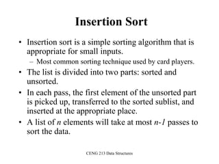 CENG 213 Data Structures
Insertion Sort
• Insertion sort is a simple sorting algorithm that is
appropriate for small inputs.
– Most common sorting technique used by card players.
• The list is divided into two parts: sorted and
unsorted.
• In each pass, the first element of the unsorted part
is picked up, transferred to the sorted sublist, and
inserted at the appropriate place.
• A list of n elements will take at most n-1 passes to
sort the data.
 