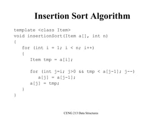 CENG 213 Data Structures
Insertion Sort Algorithm
template <class Item>
void insertionSort(Item a[], int n)
{
for (int i = 1; i < n; i++)
{
Item tmp = a[i];
for (int j=i; j>0 && tmp < a[j-1]; j--)
a[j] = a[j-1];
a[j] = tmp;
}
}
 