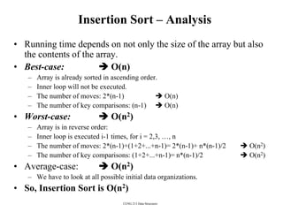 CENG 213 Data Structures
Insertion Sort – Analysis
• Running time depends on not only the size of the array but also
the contents of the array.
• Best-case:  O(n)
– Array is already sorted in ascending order.
– Inner loop will not be executed.
– The number of moves: 2*(n-1)  O(n)
– The number of key comparisons: (n-1)  O(n)
• Worst-case:  O(n2)
– Array is in reverse order:
– Inner loop is executed i-1 times, for i = 2,3, …, n
– The number of moves: 2*(n-1)+(1+2+...+n-1)= 2*(n-1)+ n*(n-1)/2  O(n2)
– The number of key comparisons: (1+2+...+n-1)= n*(n-1)/2  O(n2)
• Average-case:  O(n2)
– We have to look at all possible initial data organizations.
• So, Insertion Sort is O(n2)
 