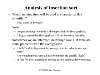 CENG 213 Data Structures
Analysis of insertion sort
• Which running time will be used to characterize this
algorithm?
– Best, worst or average?
• Worst:
– Longest running time (this is the upper limit for the algorithm)
– It is guaranteed that the algorithm will not be worse than this.
• Sometimes we are interested in average case. But there are
some problems with the average case.
– It is difficult to figure out the average case. i.e. what is average
input?
– Are we going to assume all possible inputs are equally likely?
– In fact for most algorithms average case is same as the worst case.
 