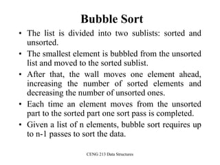 CENG 213 Data Structures
Bubble Sort
• The list is divided into two sublists: sorted and
unsorted.
• The smallest element is bubbled from the unsorted
list and moved to the sorted sublist.
• After that, the wall moves one element ahead,
increasing the number of sorted elements and
decreasing the number of unsorted ones.
• Each time an element moves from the unsorted
part to the sorted part one sort pass is completed.
• Given a list of n elements, bubble sort requires up
to n-1 passes to sort the data.
 