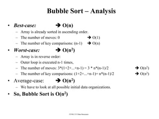 CENG 213 Data Structures
Bubble Sort – Analysis
• Best-case:  O(n)
– Array is already sorted in ascending order.
– The number of moves: 0  O(1)
– The number of key comparisons: (n-1)  O(n)
• Worst-case:  O(n2)
– Array is in reverse order:
– Outer loop is executed n-1 times,
– The number of moves: 3*(1+2+...+n-1) = 3 * n*(n-1)/2  O(n2)
– The number of key comparisons: (1+2+...+n-1)= n*(n-1)/2  O(n2)
• Average-case:  O(n2)
– We have to look at all possible initial data organizations.
• So, Bubble Sort is O(n2)
 