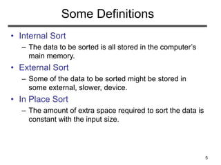 5
Some Definitions
• Internal Sort
– The data to be sorted is all stored in the computer’s
main memory.
• External Sort
– Some of the data to be sorted might be stored in
some external, slower, device.
• In Place Sort
– The amount of extra space required to sort the data is
constant with the input size.
 