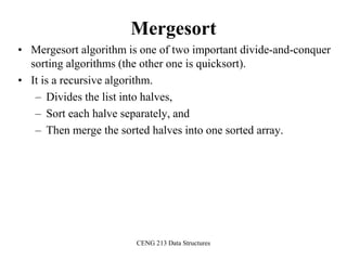 CENG 213 Data Structures
Mergesort
• Mergesort algorithm is one of two important divide-and-conquer
sorting algorithms (the other one is quicksort).
• It is a recursive algorithm.
– Divides the list into halves,
– Sort each halve separately, and
– Then merge the sorted halves into one sorted array.
 