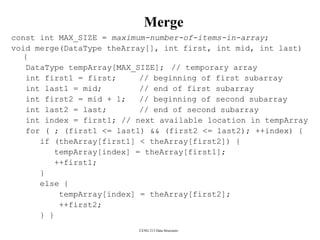 CENG 213 Data Structures
Merge
const int MAX_SIZE = maximum-number-of-items-in-array;
void merge(DataType theArray[], int first, int mid, int last)
{
DataType tempArray[MAX_SIZE]; // temporary array
int first1 = first; // beginning of first subarray
int last1 = mid; // end of first subarray
int first2 = mid + 1; // beginning of second subarray
int last2 = last; // end of second subarray
int index = first1; // next available location in tempArray
for ( ; (first1 <= last1) && (first2 <= last2); ++index) {
if (theArray[first1] < theArray[first2]) {
tempArray[index] = theArray[first1];
++first1;
}
else {
tempArray[index] = theArray[first2];
++first2;
} }
 