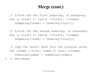 CENG 213 Data Structures
Merge (cont.)
// finish off the first subarray, if necessary
for (; first1 <= last1; ++first1, ++index)
tempArray[index] = theArray[first1];
// finish off the second subarray, if necessary
for (; first2 <= last2; ++first2, ++index)
tempArray[index] = theArray[first2];
// copy the result back into the original array
for (index = first; index <= last; ++index)
theArray[index] = tempArray[index];
} // end merge
 