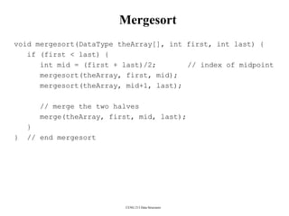 CENG 213 Data Structures
Mergesort
void mergesort(DataType theArray[], int first, int last) {
if (first < last) {
int mid = (first + last)/2; // index of midpoint
mergesort(theArray, first, mid);
mergesort(theArray, mid+1, last);
// merge the two halves
merge(theArray, first, mid, last);
}
} // end mergesort
 
