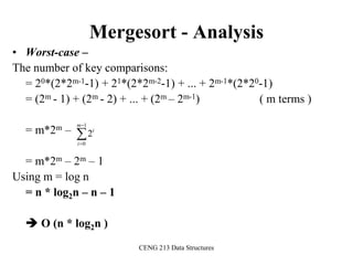 CENG 213 Data Structures
Mergesort - Analysis
• Worst-case –
The number of key comparisons:
= 20*(2*2m-1-1) + 21*(2*2m-2-1) + ... + 2m-1*(2*20-1)
= (2m - 1) + (2m - 2) + ... + (2m – 2m-1) ( m terms )
= m*2m –
= m*2m – 2m – 1
Using m = log n
= n * log2n – n – 1
 O (n * log2n )



1
0
2
m
i
i
 