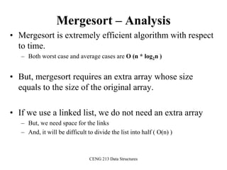 CENG 213 Data Structures
Mergesort – Analysis
• Mergesort is extremely efficient algorithm with respect
to time.
– Both worst case and average cases are O (n * log2n )
• But, mergesort requires an extra array whose size
equals to the size of the original array.
• If we use a linked list, we do not need an extra array
– But, we need space for the links
– And, it will be difficult to divide the list into half ( O(n) )
 