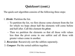 CENG 213 Data Structures
Quicksort (cont.)
The quick-sort algorithm consists of the following three steps:
1. Divide: Partition the list.
– To partition the list, we first choose some element from the list
for which we hope about half the elements will come before
and half after. Call this element the pivot.
– Then we partition the elements so that all those with values
less than the pivot come in one sublist and all those with
greater values come in another.
2. Recursion: Recursively sort the sublists separately.
3. Conquer: Put the sorted sublists together.
 