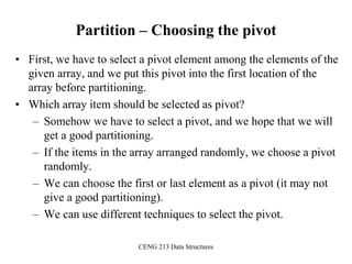 CENG 213 Data Structures
Partition – Choosing the pivot
• First, we have to select a pivot element among the elements of the
given array, and we put this pivot into the first location of the
array before partitioning.
• Which array item should be selected as pivot?
– Somehow we have to select a pivot, and we hope that we will
get a good partitioning.
– If the items in the array arranged randomly, we choose a pivot
randomly.
– We can choose the first or last element as a pivot (it may not
give a good partitioning).
– We can use different techniques to select the pivot.
 