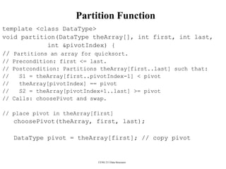 CENG 213 Data Structures
Partition Function
template <class DataType>
void partition(DataType theArray[], int first, int last,
int &pivotIndex) {
// Partitions an array for quicksort.
// Precondition: first <= last.
// Postcondition: Partitions theArray[first..last] such that:
// S1 = theArray[first..pivotIndex-1] < pivot
// theArray[pivotIndex] == pivot
// S2 = theArray[pivotIndex+1..last] >= pivot
// Calls: choosePivot and swap.
// place pivot in theArray[first]
choosePivot(theArray, first, last);
DataType pivot = theArray[first]; // copy pivot
 