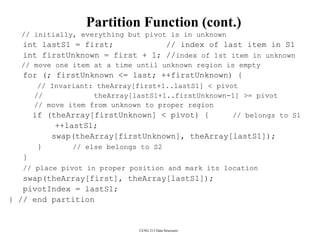 CENG 213 Data Structures
Partition Function (cont.)
// initially, everything but pivot is in unknown
int lastS1 = first; // index of last item in S1
int firstUnknown = first + 1; //index of 1st item in unknown
// move one item at a time until unknown region is empty
for (; firstUnknown <= last; ++firstUnknown) {
// Invariant: theArray[first+1..lastS1] < pivot
// theArray[lastS1+1..firstUnknown-1] >= pivot
// move item from unknown to proper region
if (theArray[firstUnknown] < pivot) { // belongs to S1
++lastS1;
swap(theArray[firstUnknown], theArray[lastS1]);
} // else belongs to S2
}
// place pivot in proper position and mark its location
swap(theArray[first], theArray[lastS1]);
pivotIndex = lastS1;
} // end partition
 