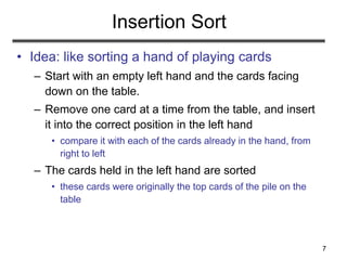 7
Insertion Sort
• Idea: like sorting a hand of playing cards
– Start with an empty left hand and the cards facing
down on the table.
– Remove one card at a time from the table, and insert
it into the correct position in the left hand
• compare it with each of the cards already in the hand, from
right to left
– The cards held in the left hand are sorted
• these cards were originally the top cards of the pile on the
table
 