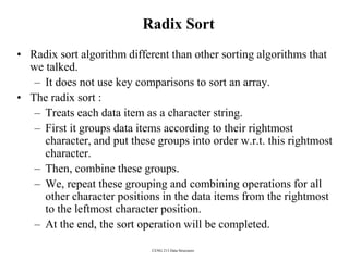 CENG 213 Data Structures
Radix Sort
• Radix sort algorithm different than other sorting algorithms that
we talked.
– It does not use key comparisons to sort an array.
• The radix sort :
– Treats each data item as a character string.
– First it groups data items according to their rightmost
character, and put these groups into order w.r.t. this rightmost
character.
– Then, combine these groups.
– We, repeat these grouping and combining operations for all
other character positions in the data items from the rightmost
to the leftmost character position.
– At the end, the sort operation will be completed.
 