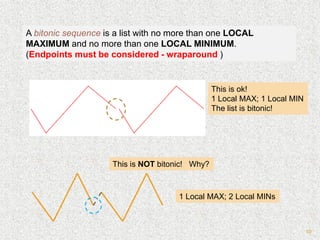 10
A bitonic sequence is a list with no more than one LOCAL
MAXIMUM and no more than one LOCAL MINIMUM.
(Endpoints must be considered - wraparound )
This is ok!
1 Local MAX; 1 Local MIN
The list is bitonic!
This is NOT bitonic! Why?
1 Local MAX; 2 Local MINs
 