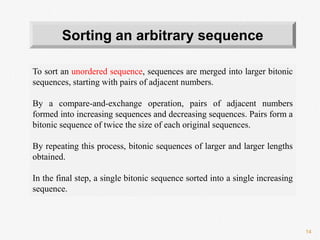 14
To sort an unordered sequence, sequences are merged into larger bitonic
sequences, starting with pairs of adjacent numbers.
By a compare-and-exchange operation, pairs of adjacent numbers
formed into increasing sequences and decreasing sequences. Pairs form a
bitonic sequence of twice the size of each original sequences.
By repeating this process, bitonic sequences of larger and larger lengths
obtained.
In the final step, a single bitonic sequence sorted into a single increasing
sequence.
Sorting an arbitrary sequence
 