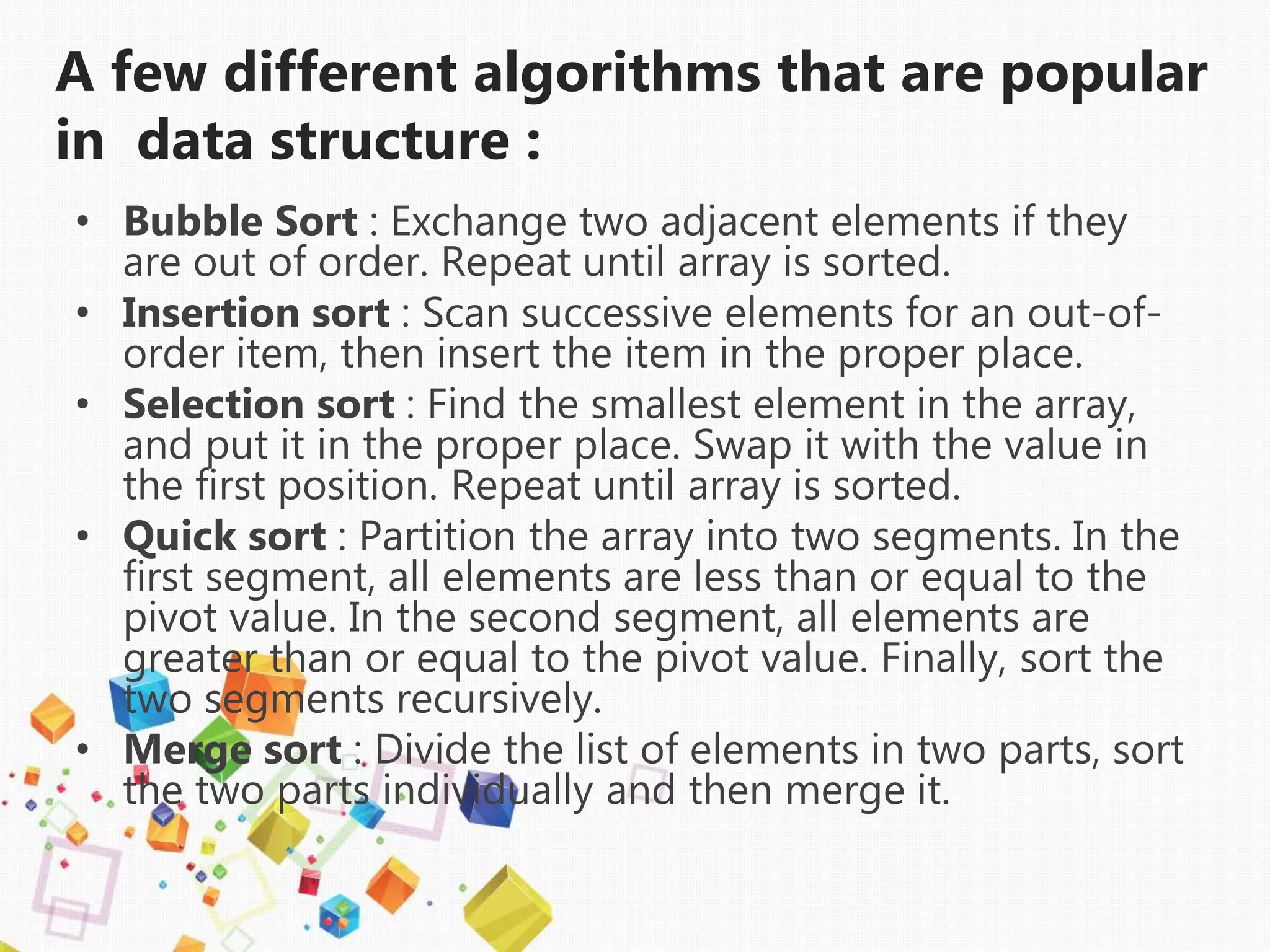 A few different algorithms that are popular
in data structure :
• Bubble Sort : Exchange two adjacent elements if they
are out of order. Repeat until array is sorted.
• Insertion sort : Scan successive elements for an out-of-
order item, then insert the item in the proper place.
• Selection sort : Find the smallest element in the array,
and put it in the proper place. Swap it with the value in
the first position. Repeat until array is sorted.
• Quick sort : Partition the array into two segments. In the
first segment, all elements are less than or equal to the
pivot value. In the second segment, all elements are
greater than or equal to the pivot value. Finally, sort the
two segments recursively.
• Merge sort : Divide the list of elements in two parts, sort
the two parts individually and then merge it.
 