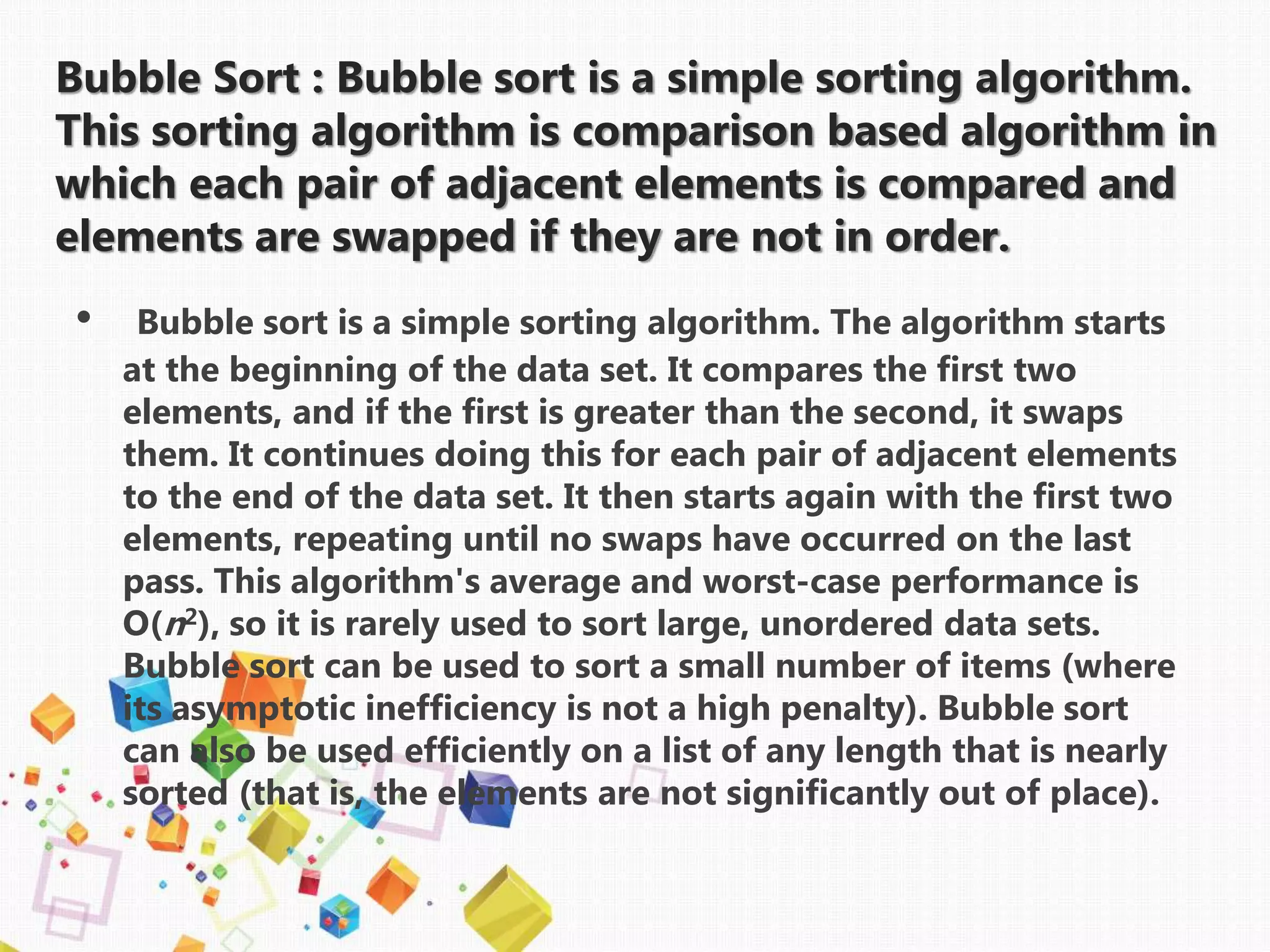 Bubble Sort : Bubble sort is a simple sorting algorithm.
This sorting algorithm is comparison based algorithm in
which each pair of adjacent elements is compared and
elements are swapped if they are not in order.
• Bubble sort is a simple sorting algorithm. The algorithm starts
at the beginning of the data set. It compares the first two
elements, and if the first is greater than the second, it swaps
them. It continues doing this for each pair of adjacent elements
to the end of the data set. It then starts again with the first two
elements, repeating until no swaps have occurred on the last
pass. This algorithm's average and worst-case performance is
O(n2), so it is rarely used to sort large, unordered data sets.
Bubble sort can be used to sort a small number of items (where
its asymptotic inefficiency is not a high penalty). Bubble sort
can also be used efficiently on a list of any length that is nearly
sorted (that is, the elements are not significantly out of place).
 
