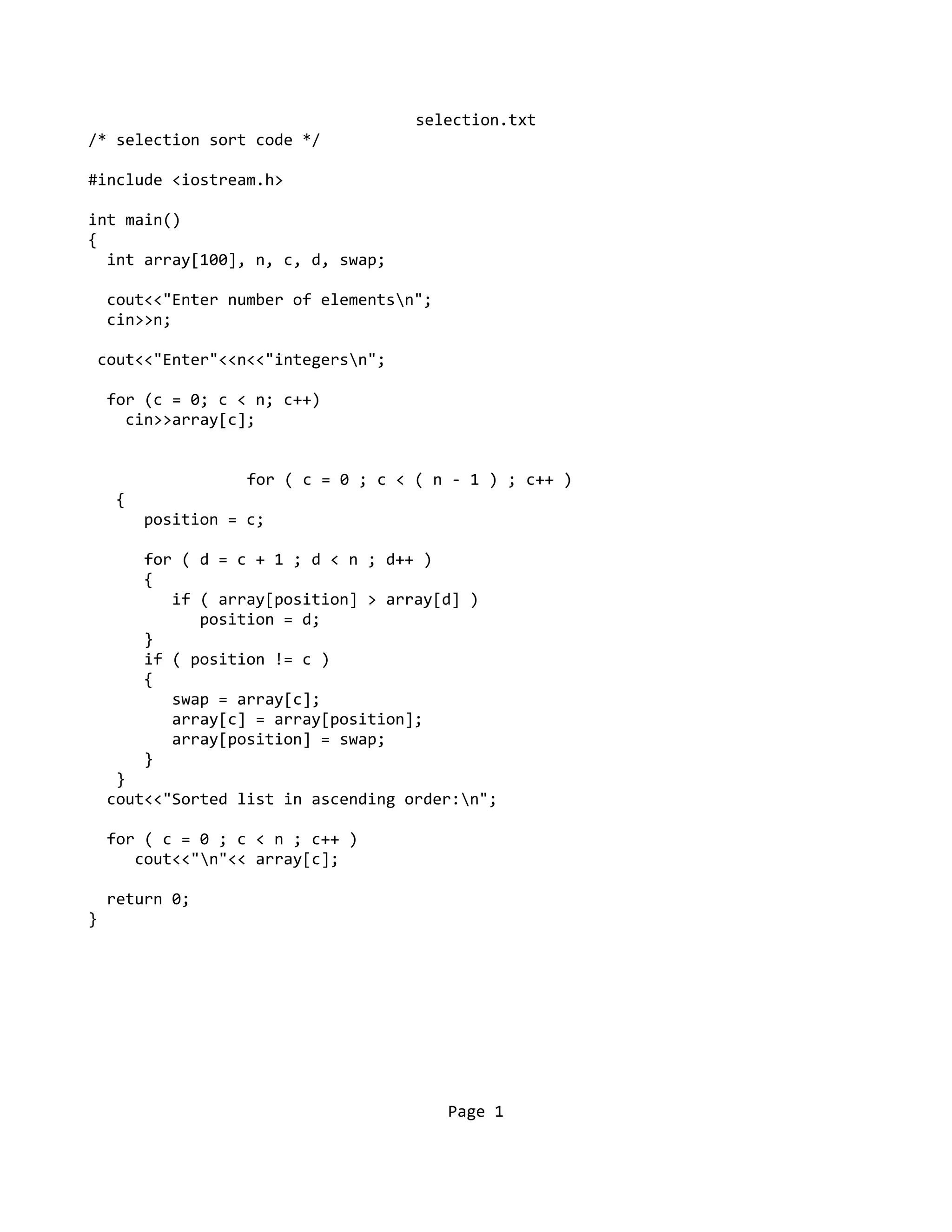 selection.txt
/* selection sort code */
#include <iostream.h>
int main()
{
int array[100], n, c, d, swap;
cout<<"Enter number of elementsn";
cin>>n;
cout<<"Enter"<<n<<"integersn";
for (c = 0; c < n; c++)
cin>>array[c];
for ( c = 0 ; c < ( n - 1 ) ; c++ )
{
position = c;
for ( d = c + 1 ; d < n ; d++ )
{
if ( array[position] > array[d] )
position = d;
}
if ( position != c )
{
swap = array[c];
array[c] = array[position];
array[position] = swap;
}
}
cout<<"Sorted list in ascending order:n";
for ( c = 0 ; c < n ; c++ )
cout<<"n"<< array[c];
return 0;
}
Page 1
 