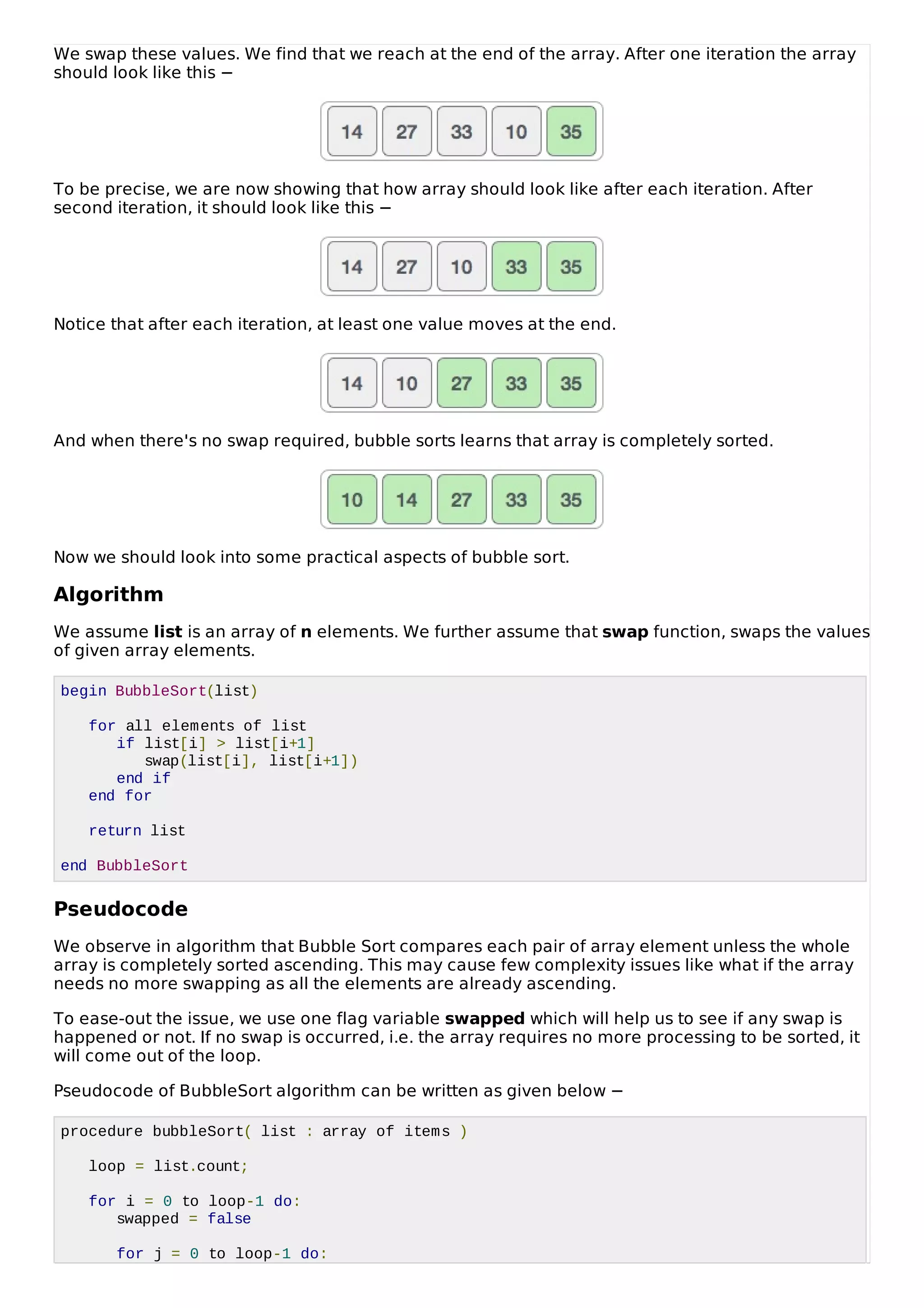 We swap these values. We find that we reach at the end of the array. After one iteration the array
should look like this −
To be precise, we are now showing that how array should look like after each iteration. After
second iteration, it should look like this −
Notice that after each iteration, at least one value moves at the end.
And when there's no swap required, bubble sorts learns that array is completely sorted.
Now we should look into some practical aspects of bubble sort.
Algorithm
We assume list is an array of n elements. We further assume that swap function, swaps the values
of given array elements.
begin BubbleSort(list)
for all elements of list
if list[i] > list[i+1]
swap(list[i], list[i+1])
end if
end for
return list
end BubbleSort
Pseudocode
We observe in algorithm that Bubble Sort compares each pair of array element unless the whole
array is completely sorted ascending. This may cause few complexity issues like what if the array
needs no more swapping as all the elements are already ascending.
To ease-out the issue, we use one flag variable swapped which will help us to see if any swap is
happened or not. If no swap is occurred, i.e. the array requires no more processing to be sorted, it
will come out of the loop.
Pseudocode of BubbleSort algorithm can be written as given below −
procedure bubbleSort( list : array of items )
loop = list.count;
for i = 0 to loop-1 do:
swapped = false
for j = 0 to loop-1 do:
 