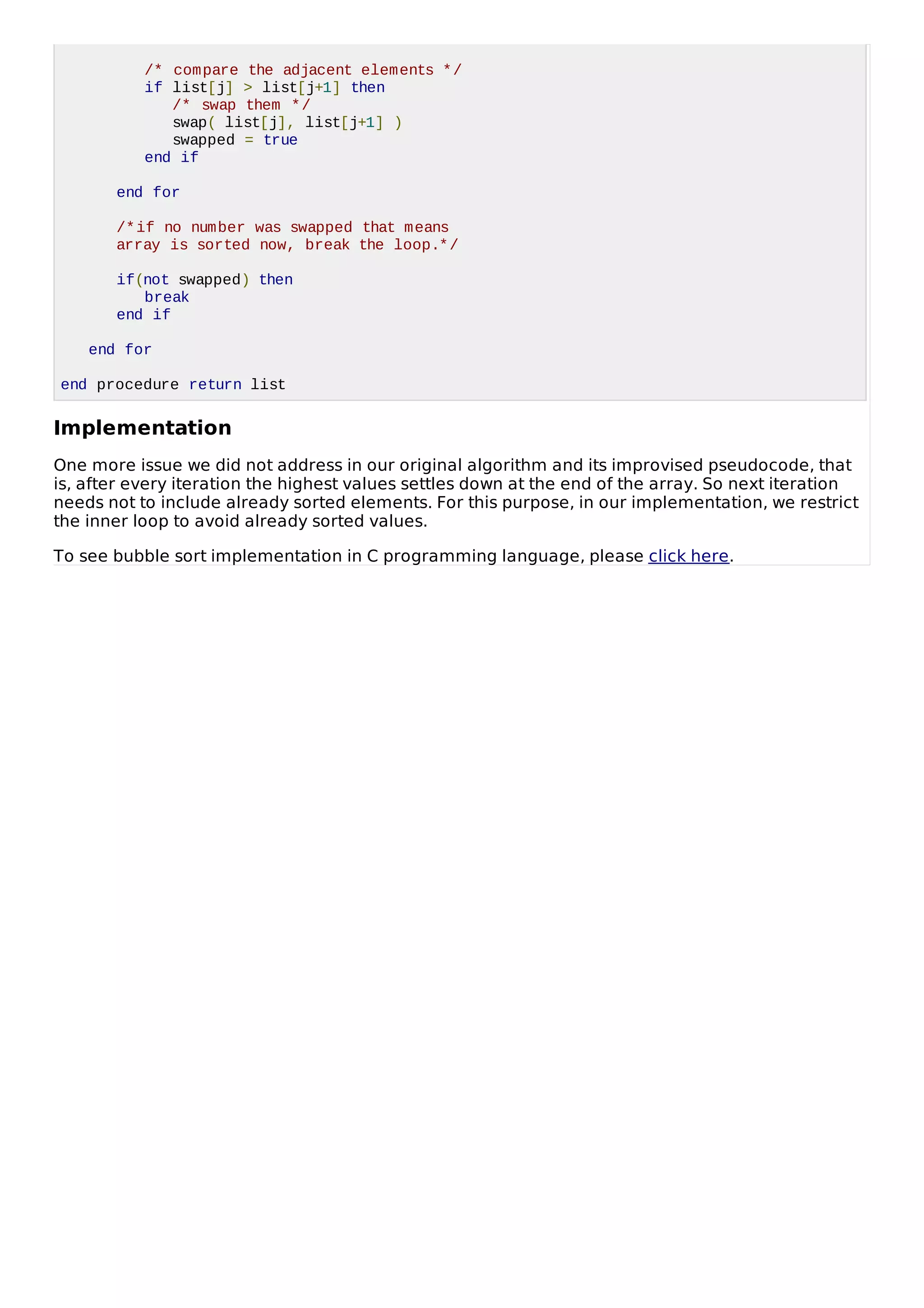 /* compare the adjacent elements */
if list[j] > list[j+1] then
/* swap them */
swap( list[j], list[j+1] )
swapped = true
end if
end for
/*if no number was swapped that means
array is sorted now, break the loop.*/
if(not swapped) then
break
end if
end for
end procedure return list
Implementation
One more issue we did not address in our original algorithm and its improvised pseudocode, that
is, after every iteration the highest values settles down at the end of the array. So next iteration
needs not to include already sorted elements. For this purpose, in our implementation, we restrict
the inner loop to avoid already sorted values.
To see bubble sort implementation in C programming language, please click here.
 