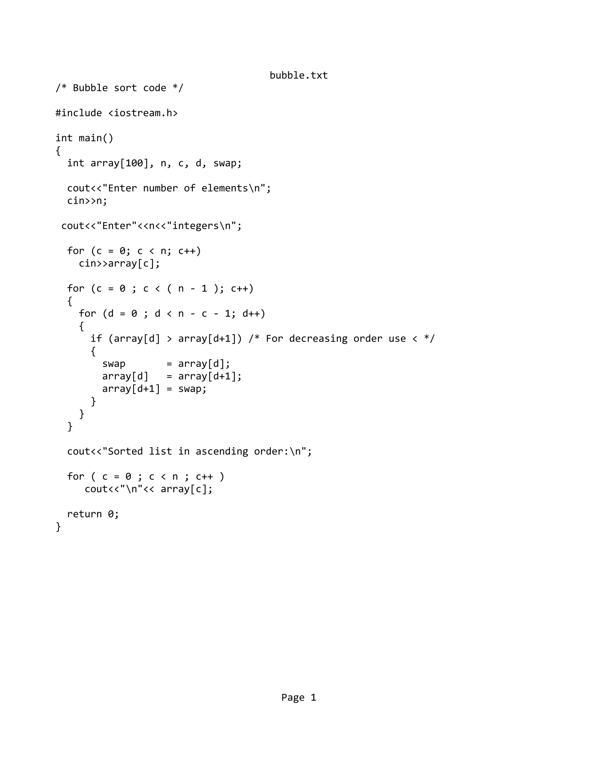 bubble.txt
/* Bubble sort code */
#include <iostream.h>
int main()
{
int array[100], n, c, d, swap;
cout<<"Enter number of elementsn";
cin>>n;
cout<<"Enter"<<n<<"integersn";
for (c = 0; c < n; c++)
cin>>array[c];
for (c = 0 ; c < ( n - 1 ); c++)
{
for (d = 0 ; d < n - c - 1; d++)
{
if (array[d] > array[d+1]) /* For decreasing order use < */
{
swap = array[d];
array[d] = array[d+1];
array[d+1] = swap;
}
}
}
cout<<"Sorted list in ascending order:n";
for ( c = 0 ; c < n ; c++ )
cout<<"n"<< array[c];
return 0;
}
Page 1
 