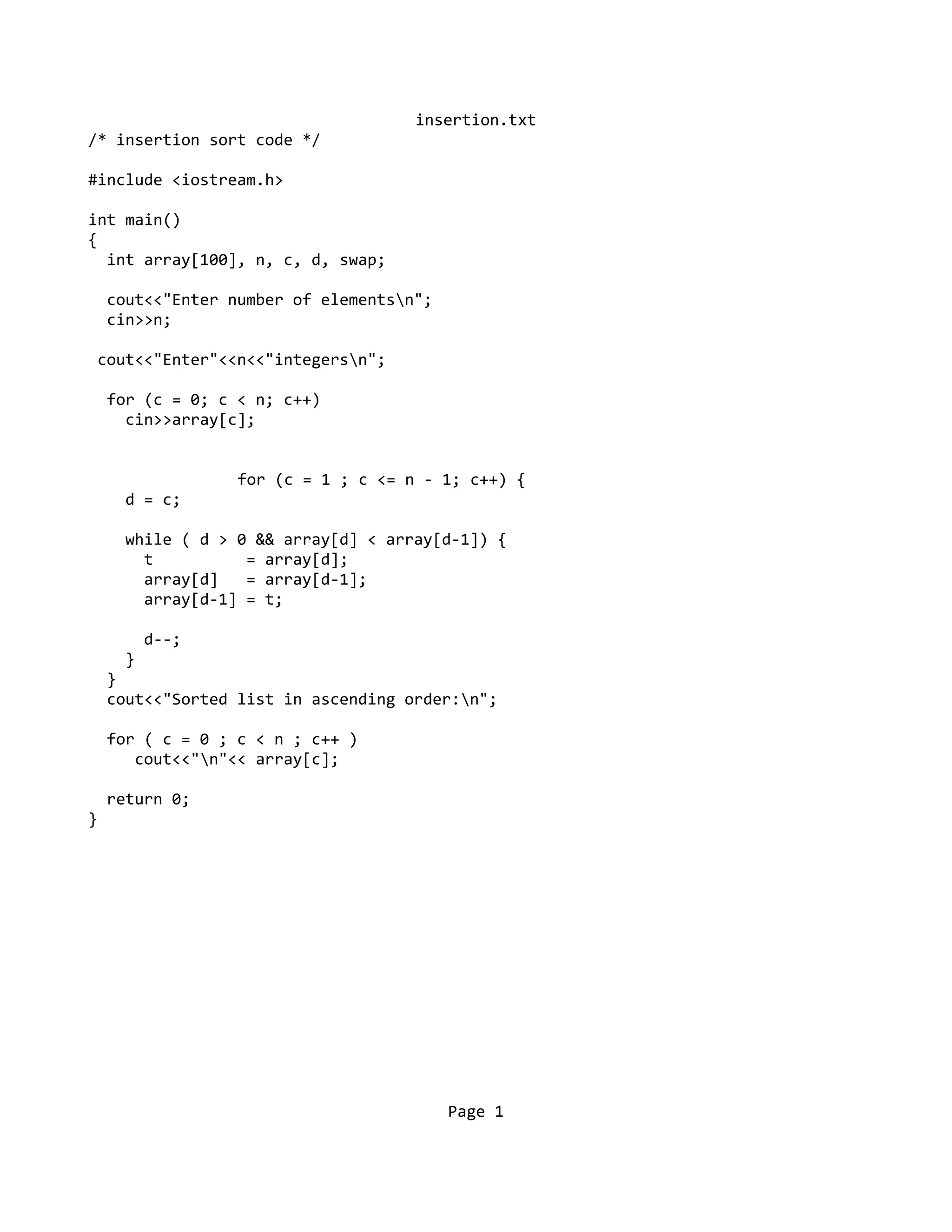 insertion.txt
/* insertion sort code */
#include <iostream.h>
int main()
{
int array[100], n, c, d, swap;
cout<<"Enter number of elementsn";
cin>>n;
cout<<"Enter"<<n<<"integersn";
for (c = 0; c < n; c++)
cin>>array[c];
for (c = 1 ; c <= n - 1; c++) {
d = c;
while ( d > 0 && array[d] < array[d-1]) {
t = array[d];
array[d] = array[d-1];
array[d-1] = t;
d--;
}
}
cout<<"Sorted list in ascending order:n";
for ( c = 0 ; c < n ; c++ )
cout<<"n"<< array[c];
return 0;
}
Page 1
 