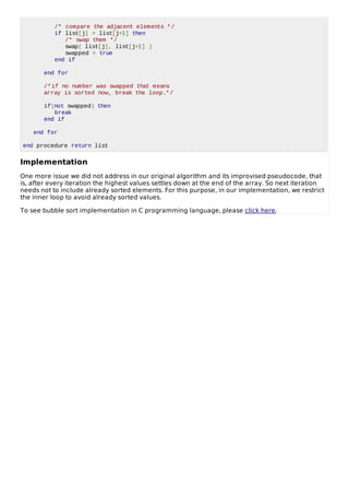 /* compare the adjacent elements */
if list[j] > list[j+1] then
/* swap them */
swap( list[j], list[j+1] )
swapped = true
end if
end for
/*if no number was swapped that means
array is sorted now, break the loop.*/
if(not swapped) then
break
end if
end for
end procedure return list
Implementation
One more issue we did not address in our original algorithm and its improvised pseudocode, that
is, after every iteration the highest values settles down at the end of the array. So next iteration
needs not to include already sorted elements. For this purpose, in our implementation, we restrict
the inner loop to avoid already sorted values.
To see bubble sort implementation in C programming language, please click here.
 