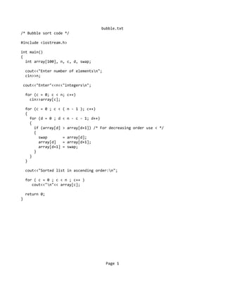 bubble.txt
/* Bubble sort code */
#include <iostream.h>
int main()
{
int array[100], n, c, d, swap;
cout<<"Enter number of elementsn";
cin>>n;
cout<<"Enter"<<n<<"integersn";
for (c = 0; c < n; c++)
cin>>array[c];
for (c = 0 ; c < ( n - 1 ); c++)
{
for (d = 0 ; d < n - c - 1; d++)
{
if (array[d] > array[d+1]) /* For decreasing order use < */
{
swap = array[d];
array[d] = array[d+1];
array[d+1] = swap;
}
}
}
cout<<"Sorted list in ascending order:n";
for ( c = 0 ; c < n ; c++ )
cout<<"n"<< array[c];
return 0;
}
Page 1
 