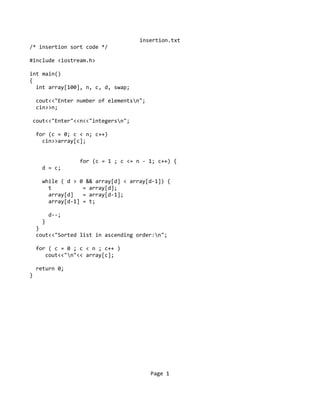 insertion.txt
/* insertion sort code */
#include <iostream.h>
int main()
{
int array[100], n, c, d, swap;
cout<<"Enter number of elementsn";
cin>>n;
cout<<"Enter"<<n<<"integersn";
for (c = 0; c < n; c++)
cin>>array[c];
for (c = 1 ; c <= n - 1; c++) {
d = c;
while ( d > 0 && array[d] < array[d-1]) {
t = array[d];
array[d] = array[d-1];
array[d-1] = t;
d--;
}
}
cout<<"Sorted list in ascending order:n";
for ( c = 0 ; c < n ; c++ )
cout<<"n"<< array[c];
return 0;
}
Page 1
 