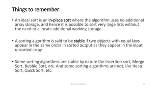 Things to remember
• An ideal sort is an in-place sort where the algorithm uses no additional
array storage, and hence it is possible to sort very large lists without
the need to allocate additional working storage.
• A sorting algorithm is said to be stable if two objects with equal keys
appear in the same order in sorted output as they appear in the input
unsorted array.
• Some sorting algorithms are stable by nature like Insertion sort, Merge
Sort, Bubble Sort, etc. And some sorting algorithms are not, like Heap
Sort, Quick Sort, etc.
Ashim Lamichhane 10
 