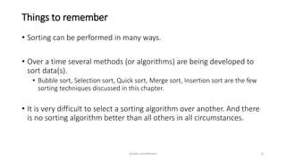 Things to remember
• Sorting can be performed in many ways.
• Over a time several methods (or algorithms) are being developed to
sort data(s).
• Bubble sort, Selection sort, Quick sort, Merge sort, Insertion sort are the few
sorting techniques discussed in this chapter.
• It is very difficult to select a sorting algorithm over another. And there
is no sorting algorithm better than all others in all circumstances.
Ashim Lamichhane 11
 