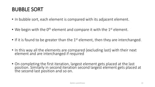 BUBBLE SORT
• In bubble sort, each element is compared with its adjacent element.
• We begin with the 0th element and compare it with the 1st element.
• If it is found to be greater than the 1st element, then they are interchanged.
• In this way all the elements are compared (excluding last) with their next
element and are interchanged if required
• On completing the first iteration, largest element gets placed at the last
position. Similarly in second iteration second largest element gets placed at
the second last position and so on.
Ashim Lamichhane 12
 