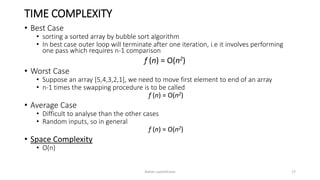 TIME COMPLEXITY
• Best Case
• sorting a sorted array by bubble sort algorithm
• In best case outer loop will terminate after one iteration, i.e it involves performing
one pass which requires n-1 comparison
f (n) = O(n2)
• Worst Case
• Suppose an array [5,4,3,2,1], we need to move first element to end of an array
• n-1 times the swapping procedure is to be called
f (n) = O(n2)
• Average Case
• Difficult to analyse than the other cases
• Random inputs, so in general
f (n) = O(n2)
• Space Complexity
• O(n)
Ashim Lamichhane 17
 