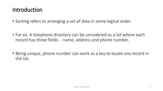 Introduction
• Sorting refers to arranging a set of data in some logical order
• For ex. A telephone directory can be considered as a list where each
record has three fields - name, address and phone number.
• Being unique, phone number can work as a key to locate any record in
the list.
Ashim Lamichhane 2
 