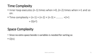 Time Complexity
• Inner loop executes (n-1) times when i=0, (n-2) times when i=1 and so
on:
• Time complexity = (n-1) + (n-2) + (n-3) + …....... +2+1
= O(n2)
Ashim Lamichhane 21
Space Complexity
• Since no extra space beside n variables is needed for sorting so
• O(n)
 