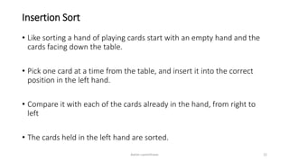 Insertion Sort
• Like sorting a hand of playing cards start with an empty hand and the
cards facing down the table.
• Pick one card at a time from the table, and insert it into the correct
position in the left hand.
• Compare it with each of the cards already in the hand, from right to
left
• The cards held in the left hand are sorted.
Ashim Lamichhane 22
 