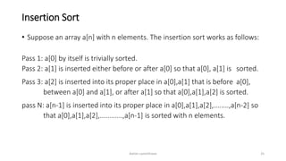 Insertion Sort
• Suppose an array a[n] with n elements. The insertion sort works as follows:
Pass 1: a[0] by itself is trivially sorted.
Pass 2: a[1] is inserted either before or after a[0] so that a[0], a[1] is sorted.
Pass 3: a[2] is inserted into its proper place in a[0],a[1] that is before a[0],
between a[0] and a[1], or after a[1] so that a[0],a[1],a[2] is sorted.
pass N: a[n-1] is inserted into its proper place in a[0],a[1],a[2],........,a[n-2] so
that a[0],a[1],a[2],............,a[n-1] is sorted with n elements.
Ashim Lamichhane 25
 