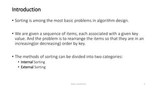 Introduction
• Sorting is among the most basic problems in algorithm design.
• We are given a sequence of items, each associated with a given key
value. And the problem is to rearrange the items so that they are in an
increasing(or decreasing) order by key.
• The methods of sorting can be divided into two categories:
• Internal Sorting
• External Sorting
Ashim Lamichhane 3
 