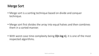 Merge Sort
• Merge sort is a sorting technique based on divide and conquer
technique.
• Merge sort first divides the array into equal halves and then combines
them in a sorted manner.
• With worst-case time complexity being Ο(n log n), it is one of the most
respected algorithms.
Ashim Lamichhane 33
 