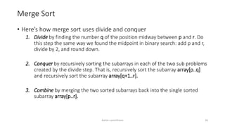 Merge Sort
• Here’s how merge sort uses divide and conquer
1. Divide by finding the number q of the position midway between p and r. Do
this step the same way we found the midpoint in binary search: add p and r,
divide by 2, and round down.
2. Conquer by recursively sorting the subarrays in each of the two sub problems
created by the divide step. That is, recursively sort the subarray array[p..q]
and recursively sort the subarray array[q+1..r].
3. Combine by merging the two sorted subarrays back into the single sorted
subarray array[p..r].
Ashim Lamichhane 36
 