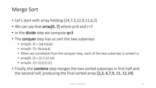 Merge Sort
• Let’s start with array holding [14,7,3,12,9,11,6,2]
• We can say that array[0..7] where p=0 and r=7
• In the divide step we compute q=3
• The conquer step has us sort the two subarrays
• array[0..3] = [14,7,3,12]
• array[4..7]= [9,11,6,2]
• When we comeback from the conquer step, each of the two subarrays is sorted i.e.
• array[0..3] = [3,7,12,14]
• array[4..7]= [2,6,9,11]
• Finally, the combine step merges the two sorted subarrays in first half and
the second half, producing the final sorted array [2,3, 6,7,9, 11, 12,14]
Ashim Lamichhane 37
 
