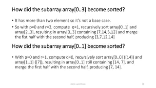 How did the subarray array[0..3] become sorted?
• It has more than two element so it’s not a base case.
• So with p=0 and r=3, compute q=1, recursively sort array[0..1] and
array[2..3], resulting in array[0..3] containing [7,14,3,12] and merge
the fist half with the second half, producing [3,7,12,14]
Ashim Lamichhane 38
How did the subarray array[0..1] become sorted?
• With p=0 and r=1, compute q=0, recursively sort array[0..0] ([14]) and
array[1..1] ([7]), resulting in array[0..1] still containing [14, 7], and
merge the first half with the second half, producing [7, 14].
 
